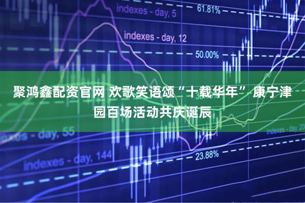 聚鸿鑫配资官网 欢歌笑语颂“十载华年” 康宁津园百场活动共庆诞辰