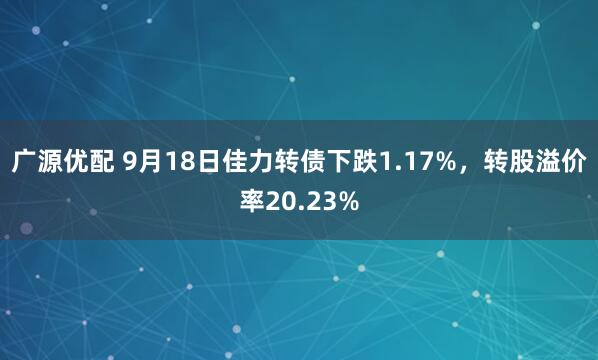 广源优配 9月18日佳力转债下跌1.17%，转股溢价率20.23%