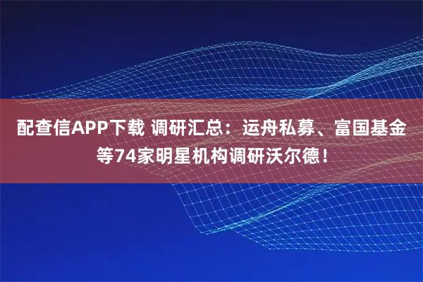配查信APP下载 调研汇总：运舟私募、富国基金等74家明星机构调研沃尔德！