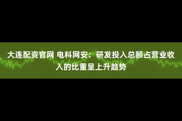 大连配资官网 电科网安：研发投入总额占营业收入的比重呈上升趋势