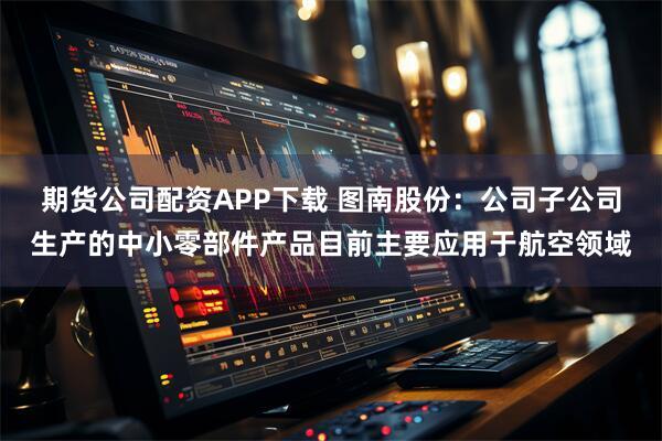 期货公司配资APP下载 图南股份：公司子公司生产的中小零部件产品目前主要应用于航空领域