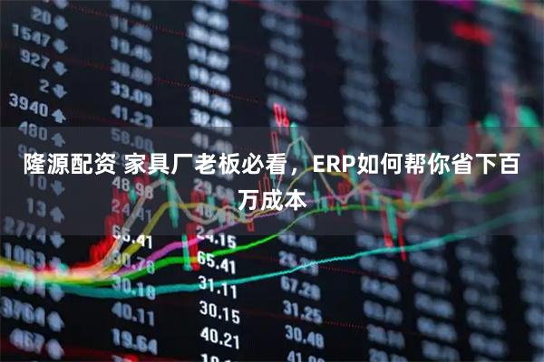 隆源配资 家具厂老板必看，ERP如何帮你省下百万成本