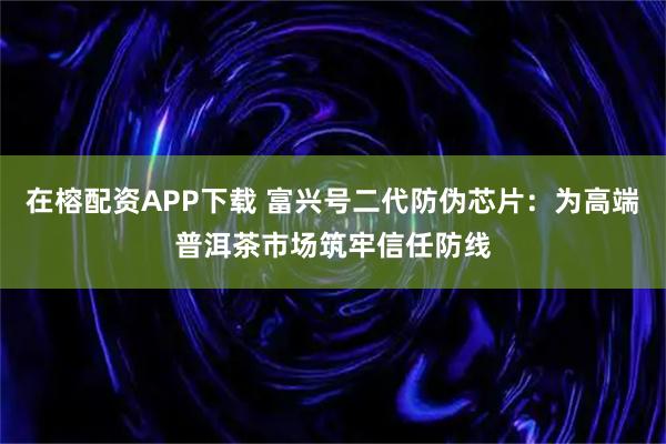 在榕配资APP下载 富兴号二代防伪芯片：为高端普洱茶市场筑牢信任防线