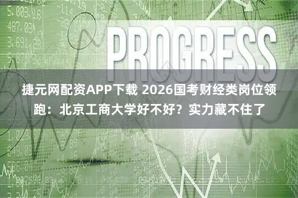 捷元网配资APP下载 2026国考财经类岗位领跑：北京工商大学好不好？实力藏不住了