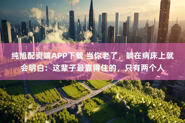 纯旭配资端APP下载 当你老了，躺在病床上就会明白：这辈子最靠得住的，只有两个人