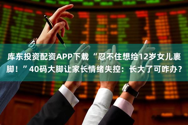 库东投资配资APP下载 “忍不住想给12岁女儿裹脚！”40码大脚让家长情绪失控：长大了可咋办？