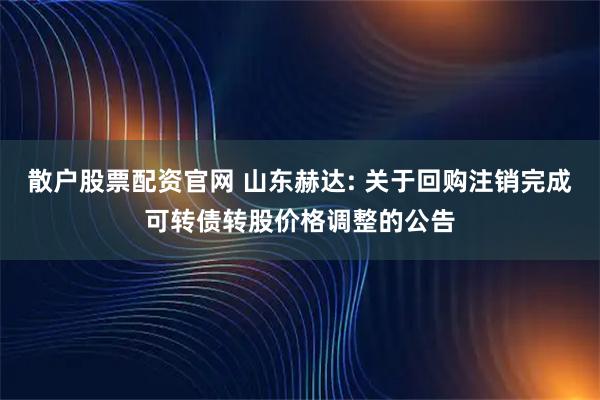 散户股票配资官网 山东赫达: 关于回购注销完成可转债转股价格调整的公告