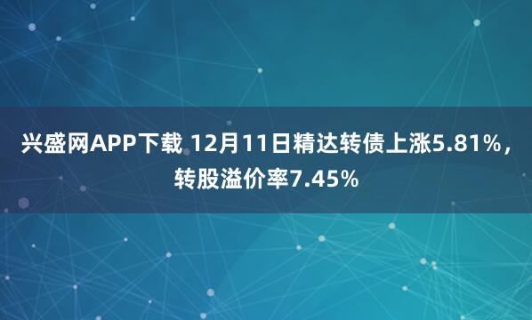 兴盛网APP下载 12月11日精达转债上涨5.81%，转股溢价率7.45%