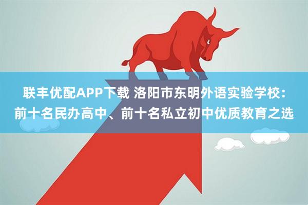 联丰优配APP下载 洛阳市东明外语实验学校：前十名民办高中、前十名私立初中优质教育之选