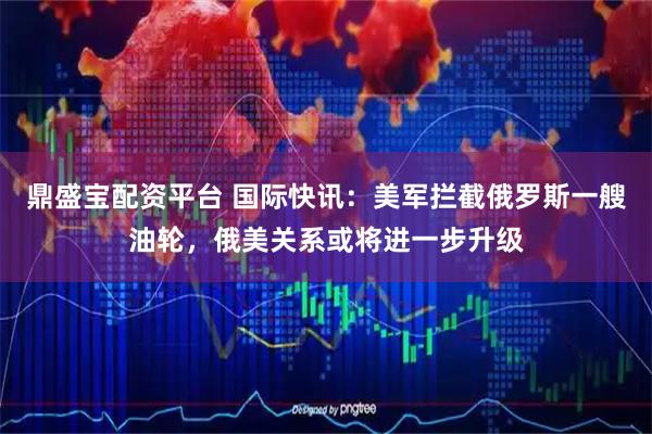 鼎盛宝配资平台 国际快讯：美军拦截俄罗斯一艘油轮，俄美关系或将进一步升级