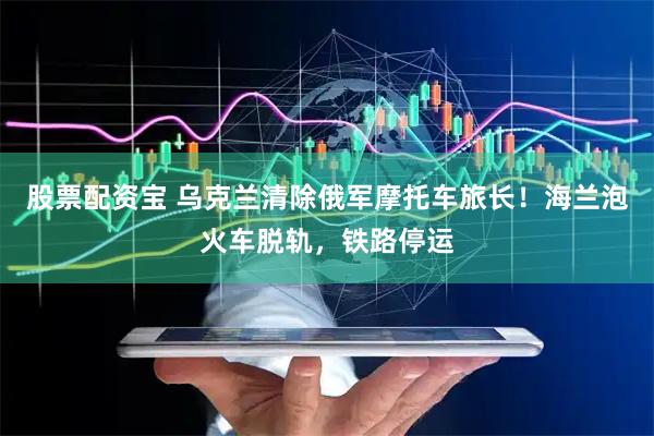 股票配资宝 乌克兰清除俄军摩托车旅长！海兰泡火车脱轨，铁路停运
