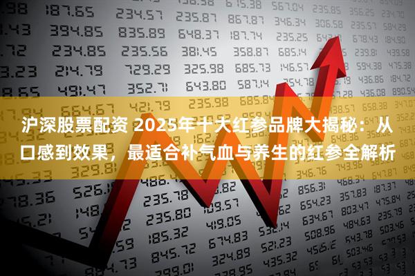 沪深股票配资 2025年十大红参品牌大揭秘：从口感到效果，最适合补气血与养生的红参全解析