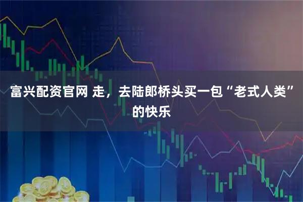 富兴配资官网 走，去陆郎桥头买一包“老式人类”的快乐