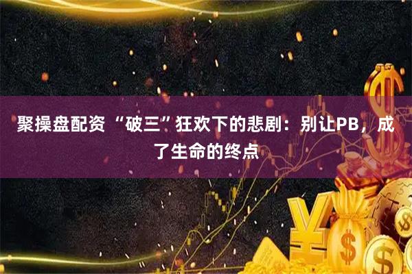 聚操盘配资 “破三”狂欢下的悲剧：别让PB，成了生命的终点