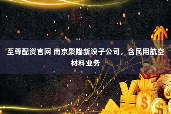 至尊配资官网 南京聚隆新设子公司，含民用航空材料业务