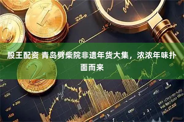 股王配资 青岛劈柴院非遗年货大集，浓浓年味扑面而来