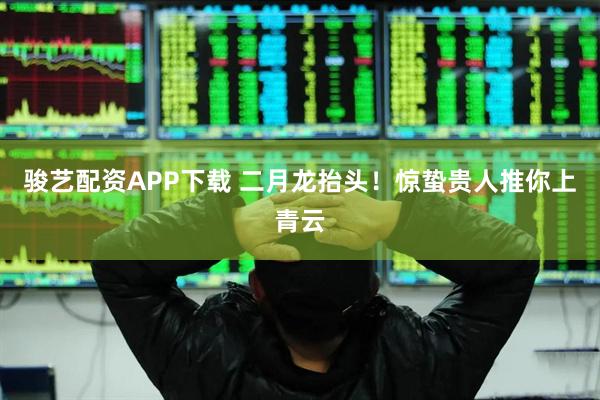 骏艺配资APP下载 二月龙抬头！惊蛰贵人推你上青云