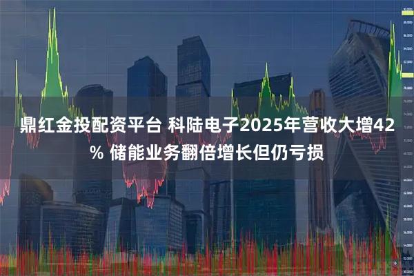 鼎红金投配资平台 科陆电子2025年营收大增42% 储能业务翻倍增长但仍亏损