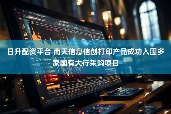 日升配资平台 南天信息信创打印产品成功入围多家国有大行采购项目