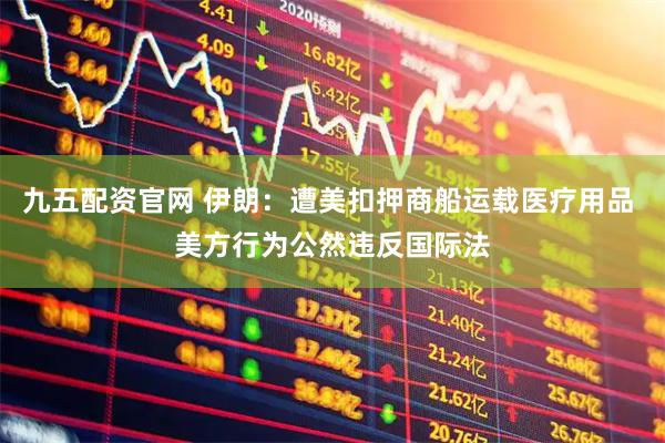 九五配资官网 伊朗：遭美扣押商船运载医疗用品 美方行为公然违反国际法