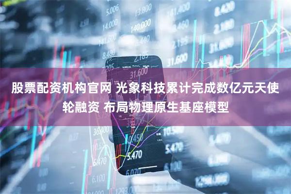 股票配资机构官网 光象科技累计完成数亿元天使轮融资 布局物理原生基座模型